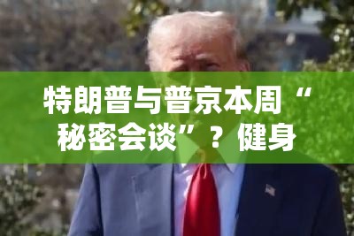 特朗普与普京本周“秘密会谈”？健身圈也沸腾了！