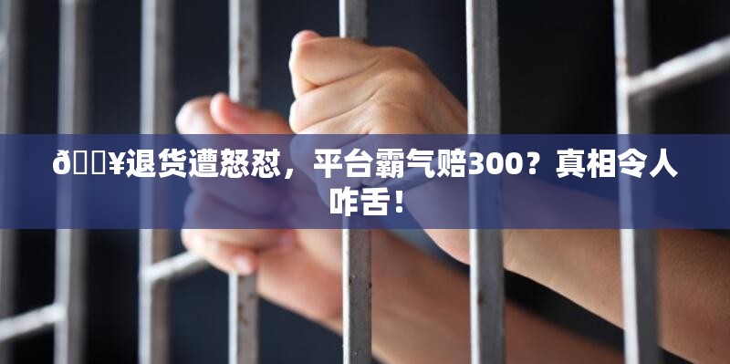 🔥退货遭怒怼，平台霸气赔300？真相令人咋舌！