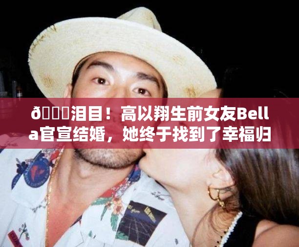 💔泪目！高以翔生前女友Bella官宣结婚，她终于找到了幸福归宿？💍