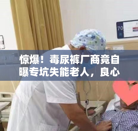 惊爆！毒尿裤厂商竟自曝专坑失能老人，良心何在？😱