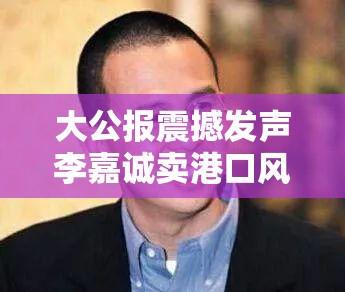 大公报震撼发声李嘉诚卖港口风波，真的该叫停了？🚀