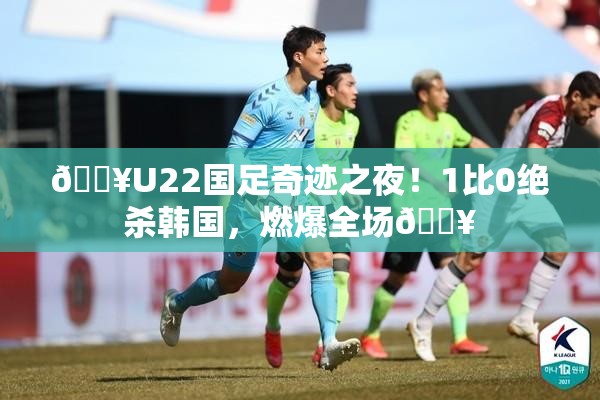 🔥U22国足奇迹之夜！1比0绝杀韩国，燃爆全场💥